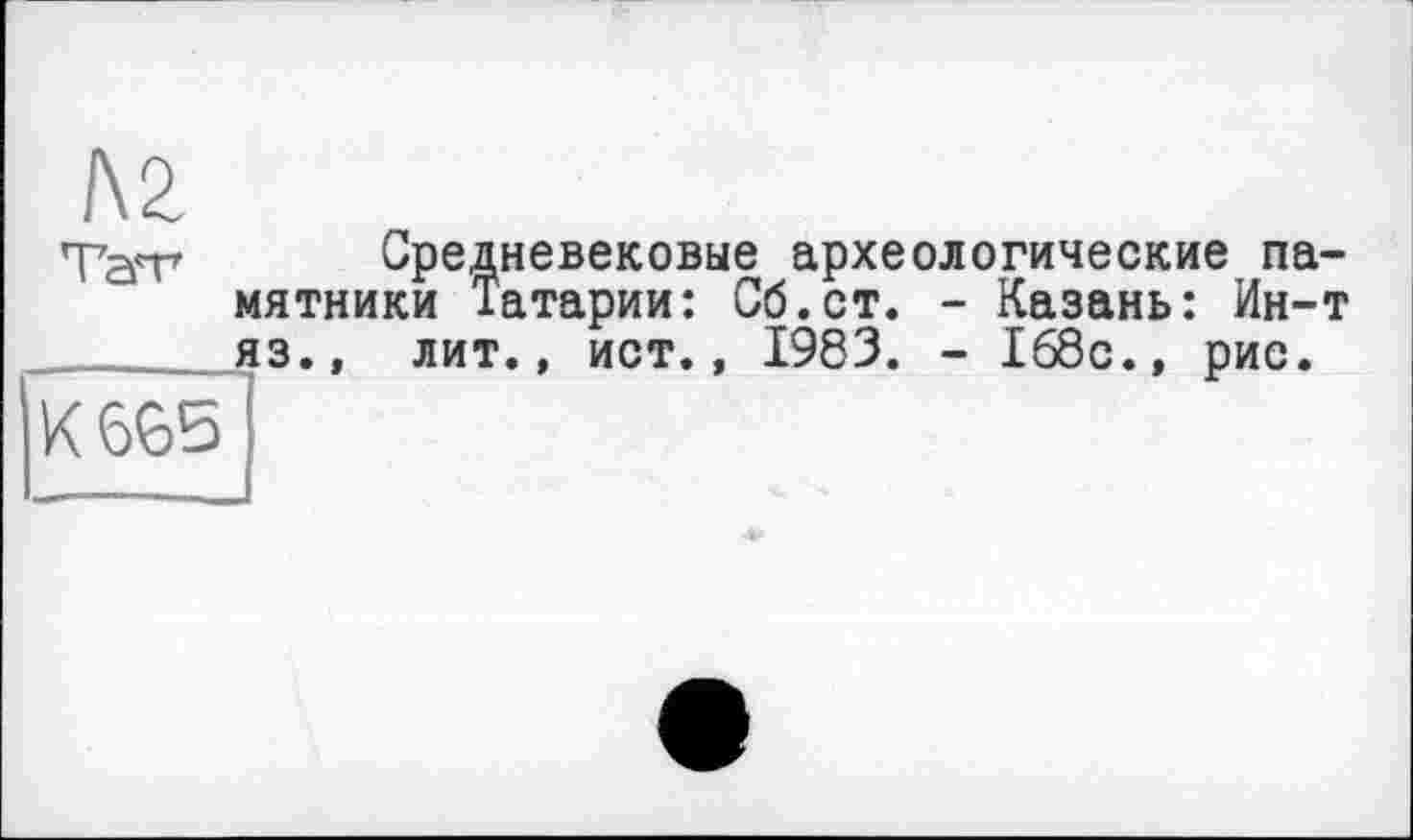 ﻿IVZ
Средневековые археологические памятники Татарии: Сб.ст. - Казань: Ин-т яз.. лит., ист., 1983. - 168с., рис.
К 665